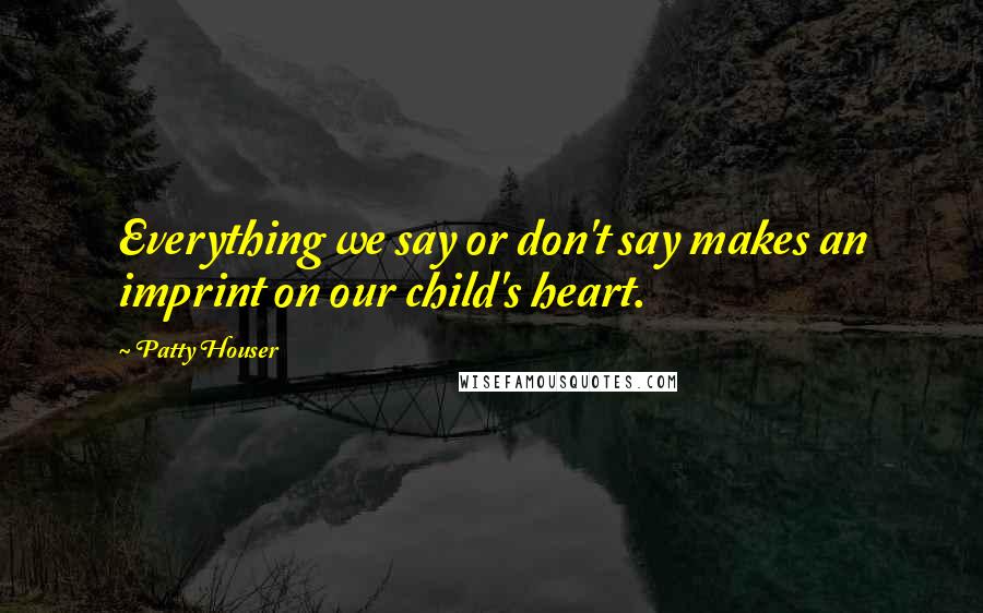 Patty Houser Quotes: Everything we say or don't say makes an imprint on our child's heart.