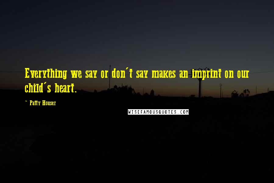 Patty Houser Quotes: Everything we say or don't say makes an imprint on our child's heart.