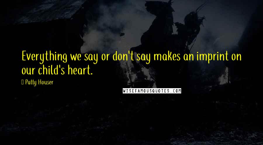 Patty Houser Quotes: Everything we say or don't say makes an imprint on our child's heart.