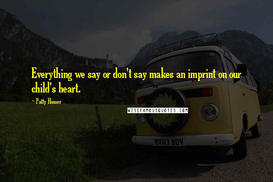 Patty Houser Quotes: Everything we say or don't say makes an imprint on our child's heart.