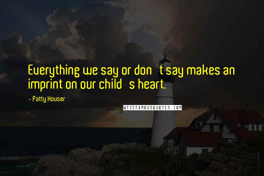 Patty Houser Quotes: Everything we say or don't say makes an imprint on our child's heart.