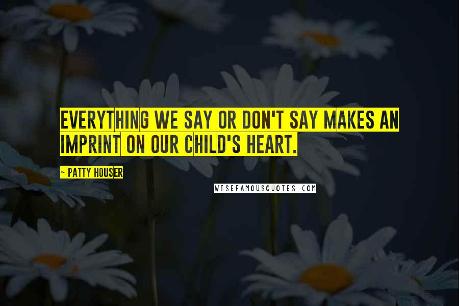 Patty Houser Quotes: Everything we say or don't say makes an imprint on our child's heart.