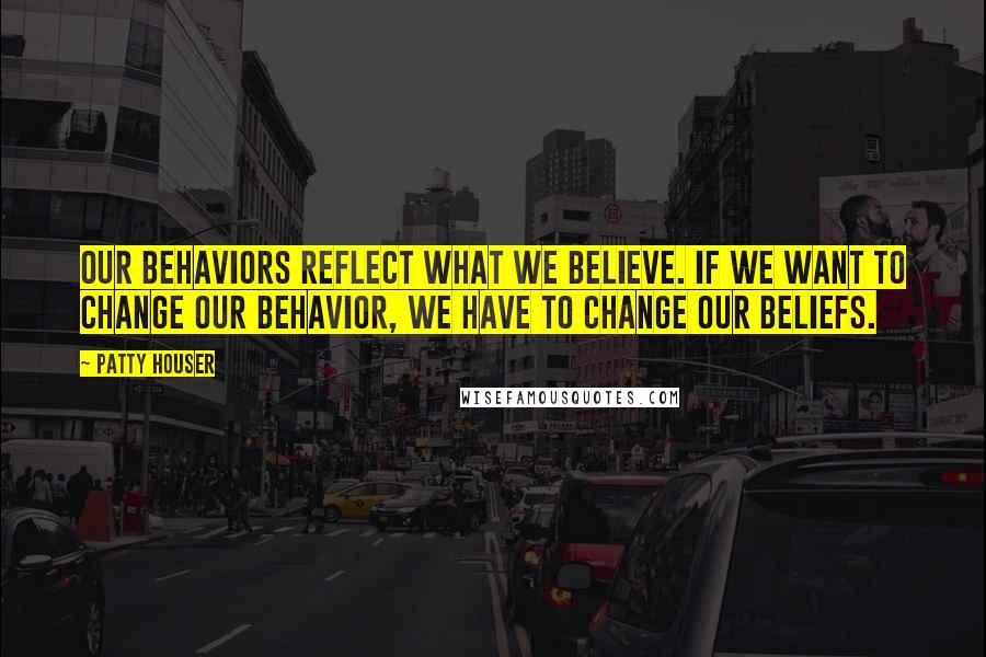 Patty Houser Quotes: Our behaviors reflect what we believe. If we want to change our behavior, we have to change our beliefs.