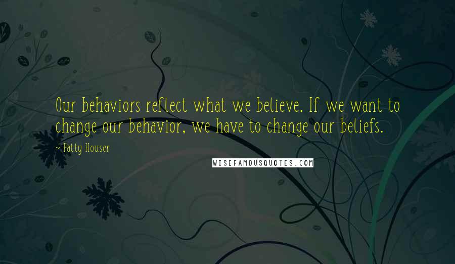 Patty Houser Quotes: Our behaviors reflect what we believe. If we want to change our behavior, we have to change our beliefs.