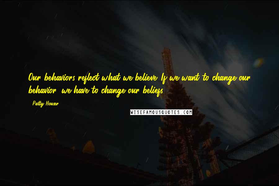 Patty Houser Quotes: Our behaviors reflect what we believe. If we want to change our behavior, we have to change our beliefs.