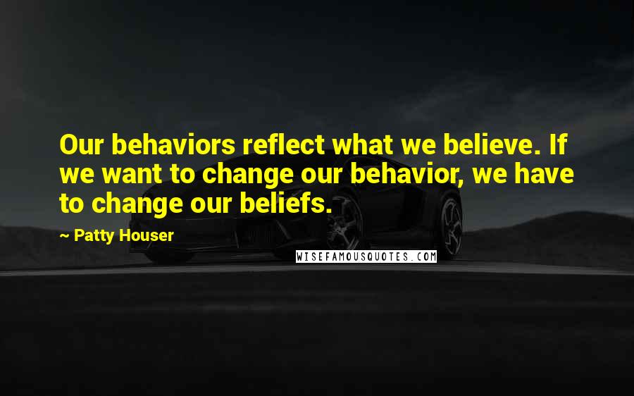 Patty Houser Quotes: Our behaviors reflect what we believe. If we want to change our behavior, we have to change our beliefs.