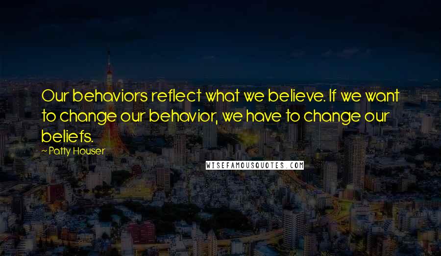 Patty Houser Quotes: Our behaviors reflect what we believe. If we want to change our behavior, we have to change our beliefs.