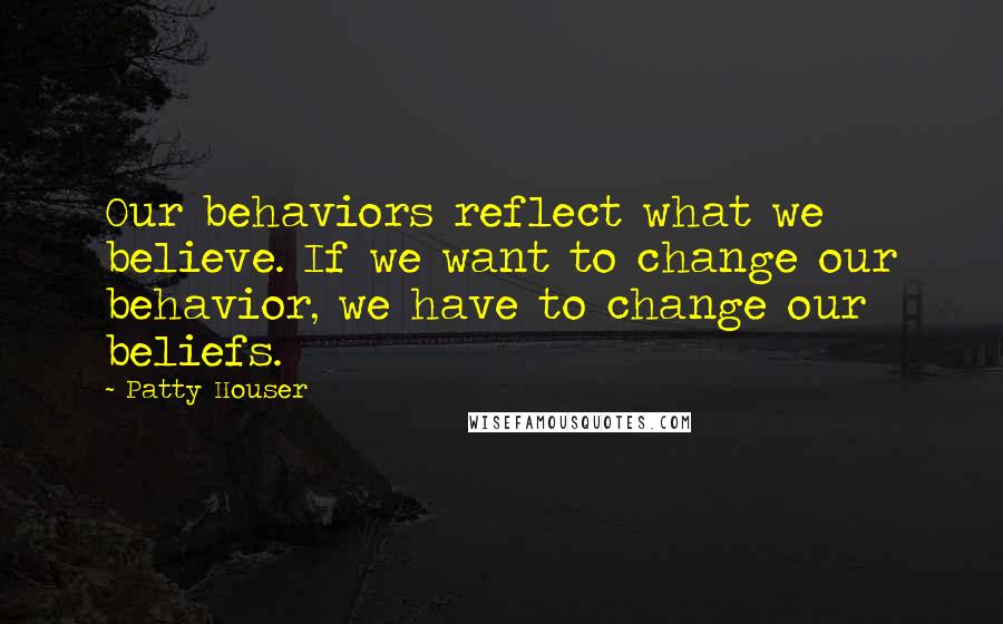 Patty Houser Quotes: Our behaviors reflect what we believe. If we want to change our behavior, we have to change our beliefs.