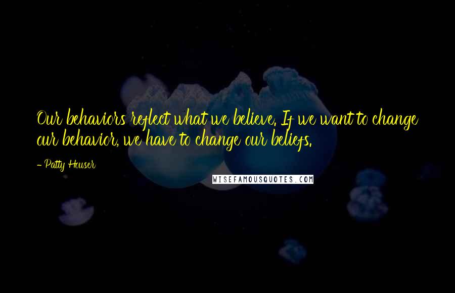 Patty Houser Quotes: Our behaviors reflect what we believe. If we want to change our behavior, we have to change our beliefs.