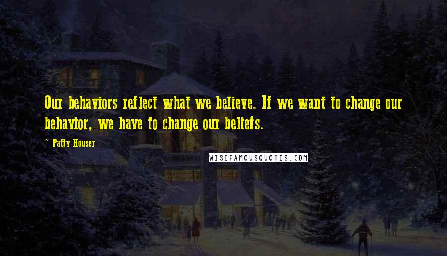 Patty Houser Quotes: Our behaviors reflect what we believe. If we want to change our behavior, we have to change our beliefs.