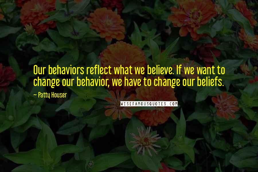 Patty Houser Quotes: Our behaviors reflect what we believe. If we want to change our behavior, we have to change our beliefs.