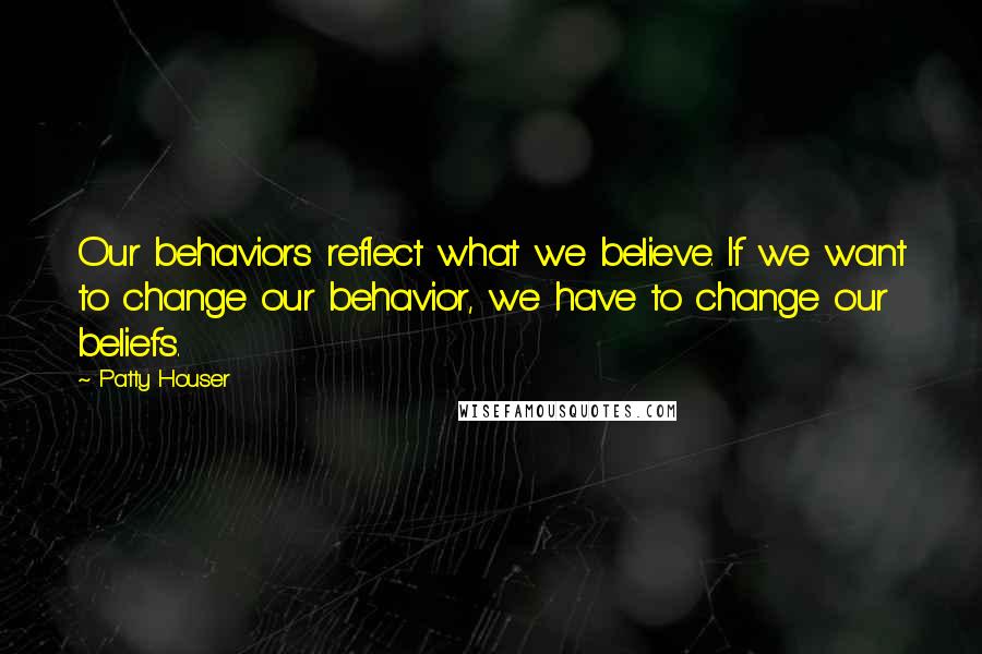 Patty Houser Quotes: Our behaviors reflect what we believe. If we want to change our behavior, we have to change our beliefs.