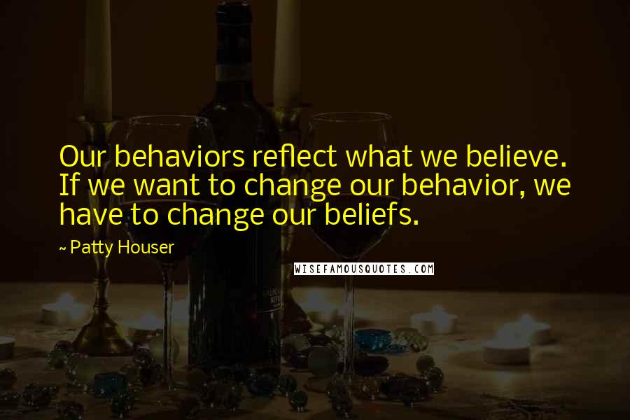 Patty Houser Quotes: Our behaviors reflect what we believe. If we want to change our behavior, we have to change our beliefs.