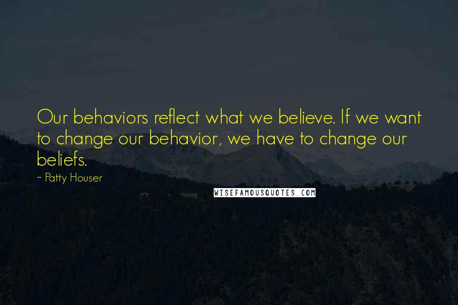 Patty Houser Quotes: Our behaviors reflect what we believe. If we want to change our behavior, we have to change our beliefs.