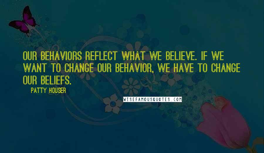 Patty Houser Quotes: Our behaviors reflect what we believe. If we want to change our behavior, we have to change our beliefs.