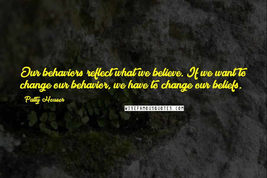 Patty Houser Quotes: Our behaviors reflect what we believe. If we want to change our behavior, we have to change our beliefs.