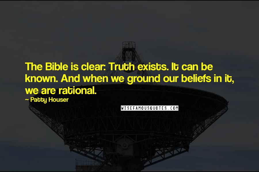 Patty Houser Quotes: The Bible is clear: Truth exists. It can be known. And when we ground our beliefs in it, we are rational.