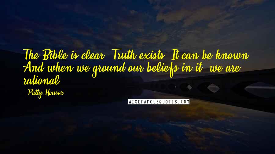 Patty Houser Quotes: The Bible is clear: Truth exists. It can be known. And when we ground our beliefs in it, we are rational.