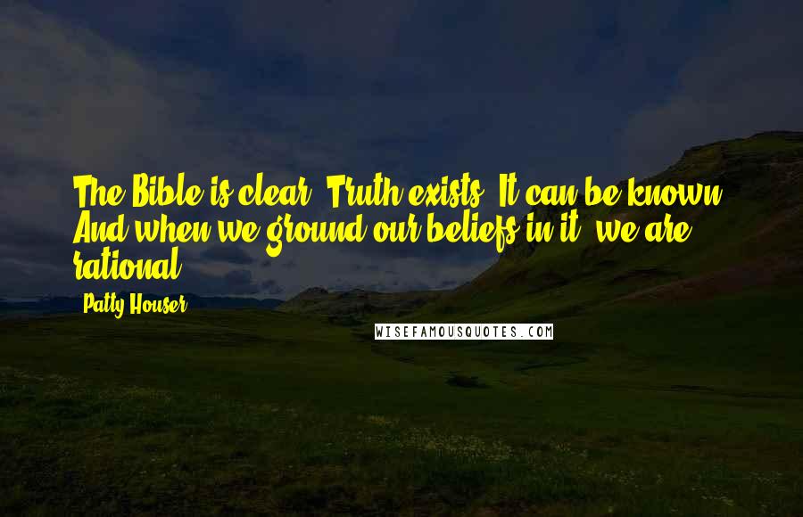 Patty Houser Quotes: The Bible is clear: Truth exists. It can be known. And when we ground our beliefs in it, we are rational.