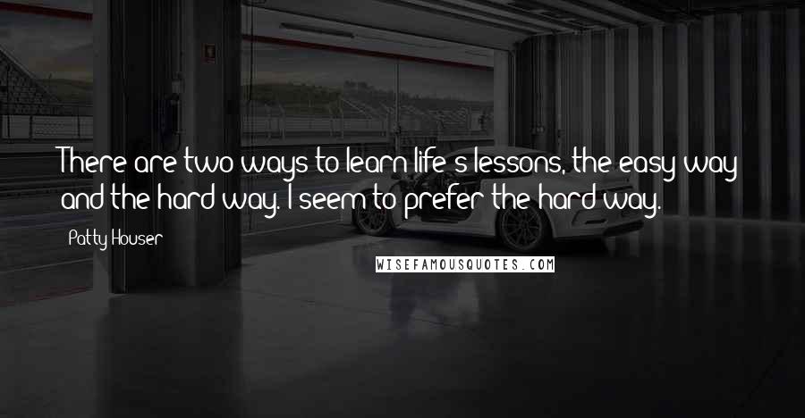 Patty Houser Quotes: There are two ways to learn life's lessons, the easy way and the hard way. I seem to prefer the hard way.