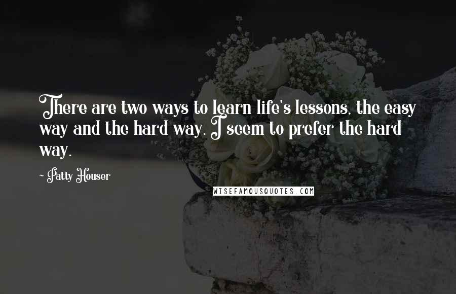 Patty Houser Quotes: There are two ways to learn life's lessons, the easy way and the hard way. I seem to prefer the hard way.