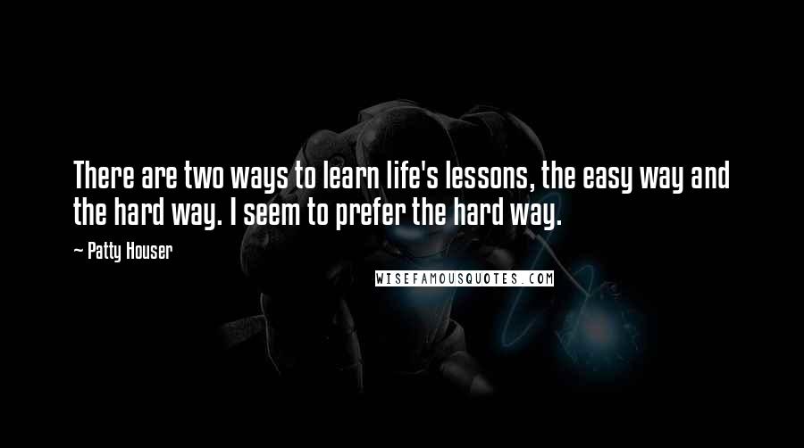 Patty Houser Quotes: There are two ways to learn life's lessons, the easy way and the hard way. I seem to prefer the hard way.