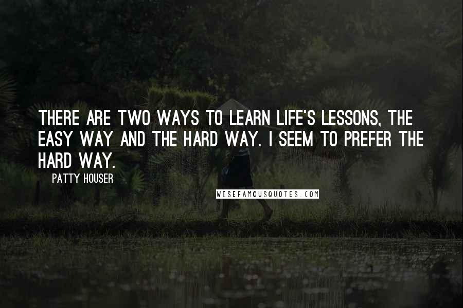 Patty Houser Quotes: There are two ways to learn life's lessons, the easy way and the hard way. I seem to prefer the hard way.