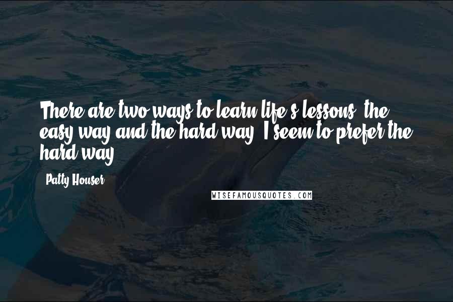 Patty Houser Quotes: There are two ways to learn life's lessons, the easy way and the hard way. I seem to prefer the hard way.