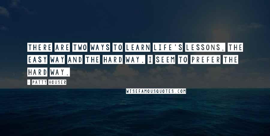 Patty Houser Quotes: There are two ways to learn life's lessons, the easy way and the hard way. I seem to prefer the hard way.