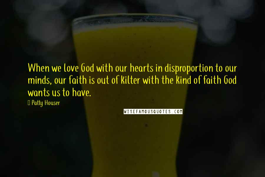 Patty Houser Quotes: When we love God with our hearts in disproportion to our minds, our faith is out of kilter with the kind of faith God wants us to have.