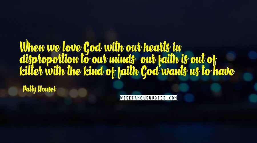 Patty Houser Quotes: When we love God with our hearts in disproportion to our minds, our faith is out of kilter with the kind of faith God wants us to have.