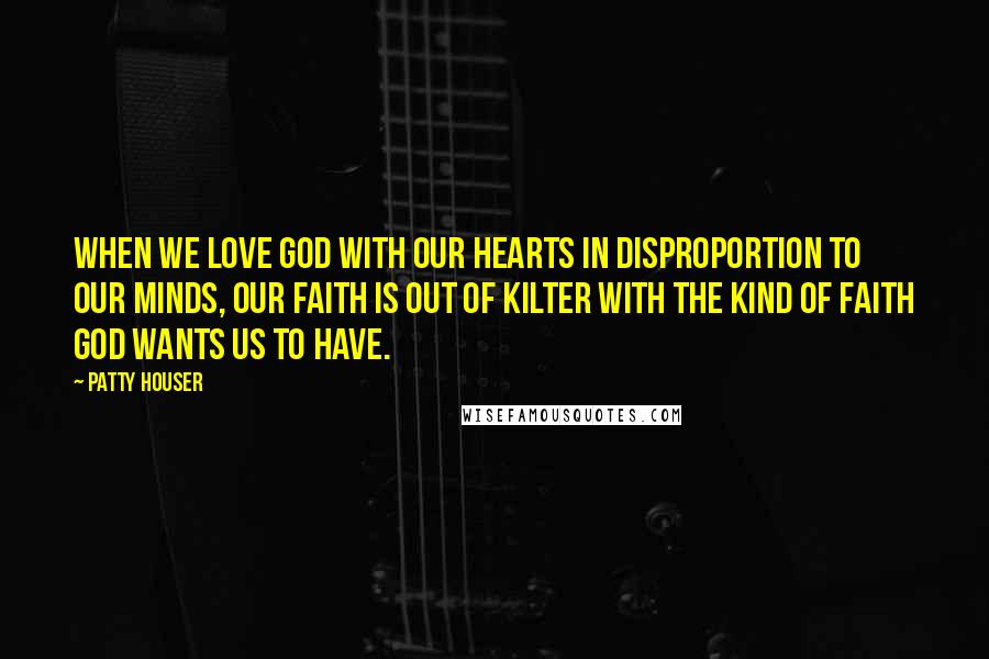 Patty Houser Quotes: When we love God with our hearts in disproportion to our minds, our faith is out of kilter with the kind of faith God wants us to have.