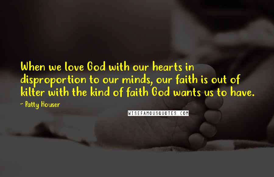 Patty Houser Quotes: When we love God with our hearts in disproportion to our minds, our faith is out of kilter with the kind of faith God wants us to have.