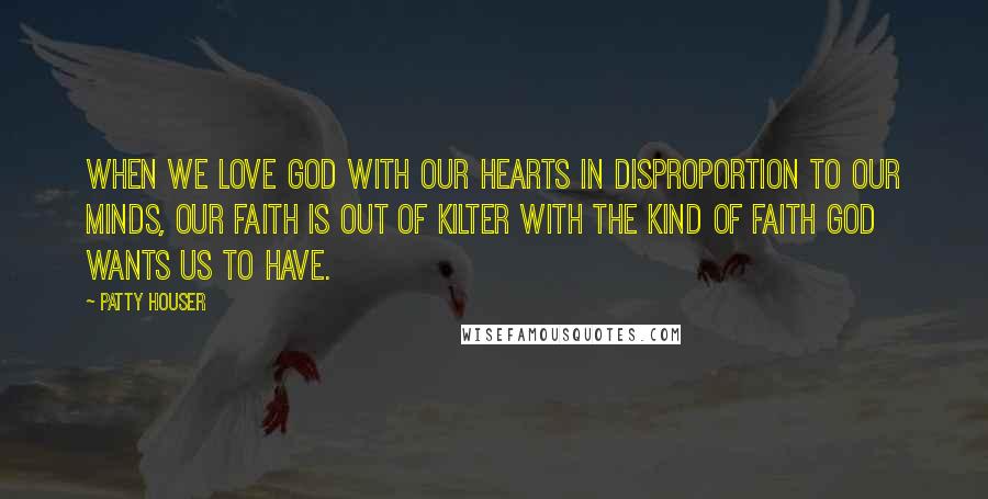 Patty Houser Quotes: When we love God with our hearts in disproportion to our minds, our faith is out of kilter with the kind of faith God wants us to have.