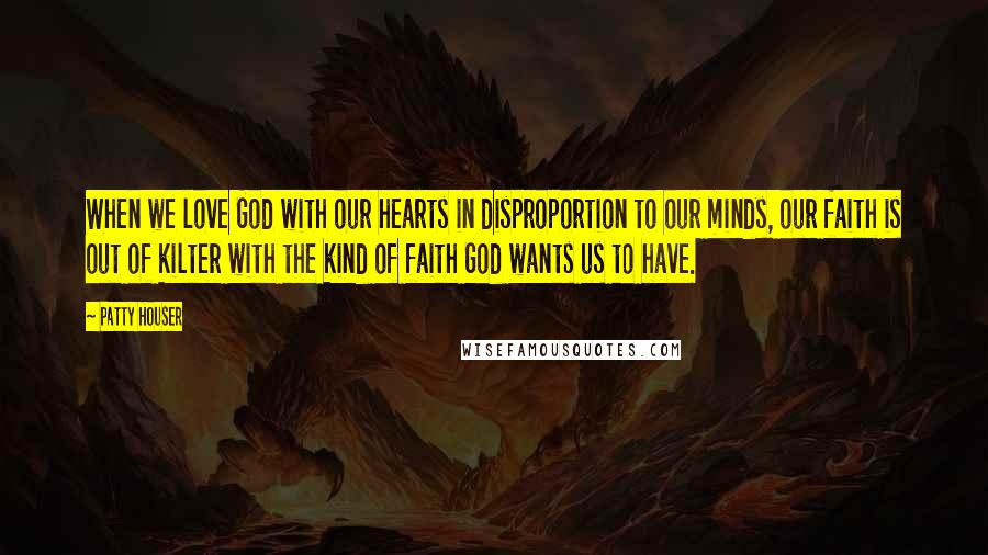 Patty Houser Quotes: When we love God with our hearts in disproportion to our minds, our faith is out of kilter with the kind of faith God wants us to have.