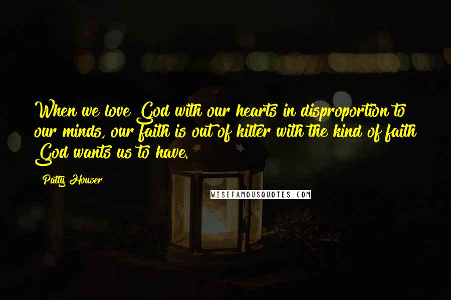 Patty Houser Quotes: When we love God with our hearts in disproportion to our minds, our faith is out of kilter with the kind of faith God wants us to have.