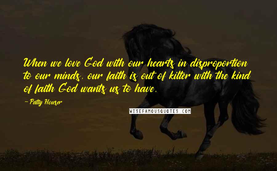 Patty Houser Quotes: When we love God with our hearts in disproportion to our minds, our faith is out of kilter with the kind of faith God wants us to have.