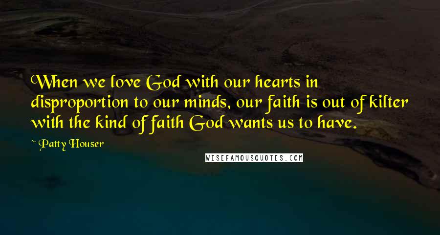 Patty Houser Quotes: When we love God with our hearts in disproportion to our minds, our faith is out of kilter with the kind of faith God wants us to have.