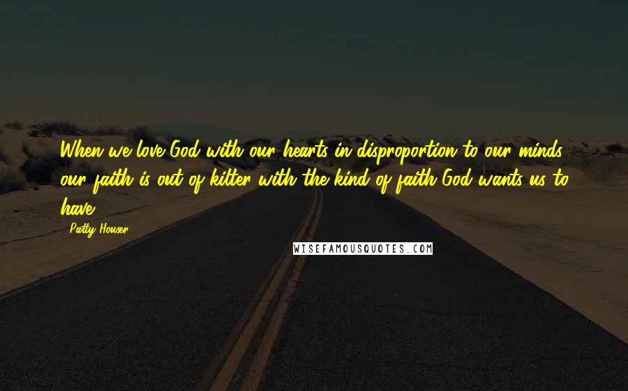 Patty Houser Quotes: When we love God with our hearts in disproportion to our minds, our faith is out of kilter with the kind of faith God wants us to have.