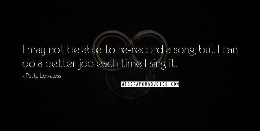 Patty Loveless Quotes: I may not be able to re-record a song, but I can do a better job each time I sing it.