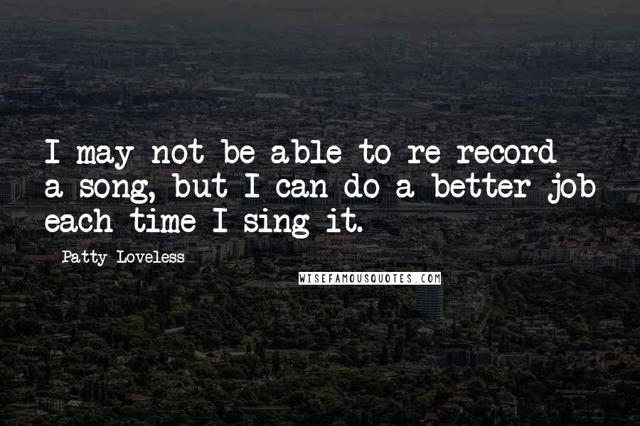 Patty Loveless Quotes: I may not be able to re-record a song, but I can do a better job each time I sing it.