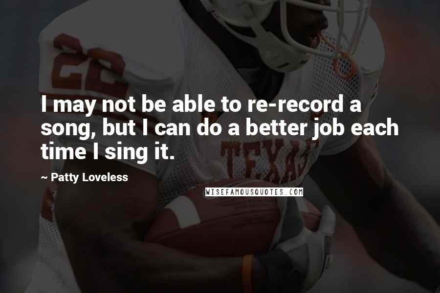 Patty Loveless Quotes: I may not be able to re-record a song, but I can do a better job each time I sing it.