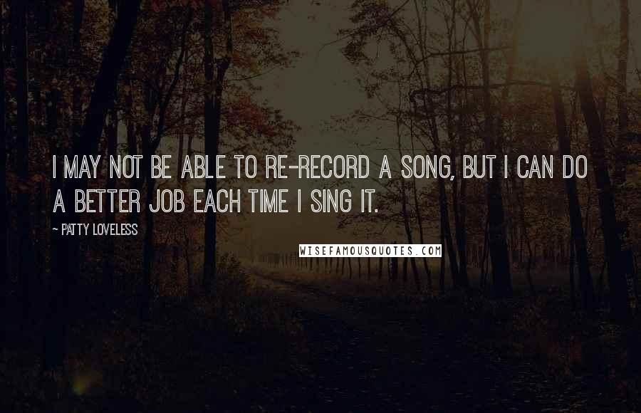 Patty Loveless Quotes: I may not be able to re-record a song, but I can do a better job each time I sing it.