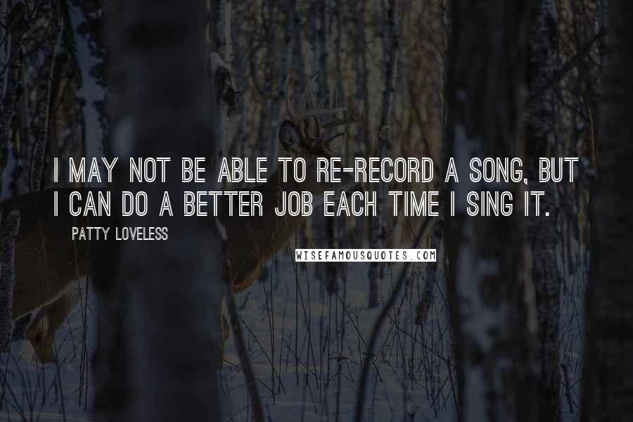 Patty Loveless Quotes: I may not be able to re-record a song, but I can do a better job each time I sing it.