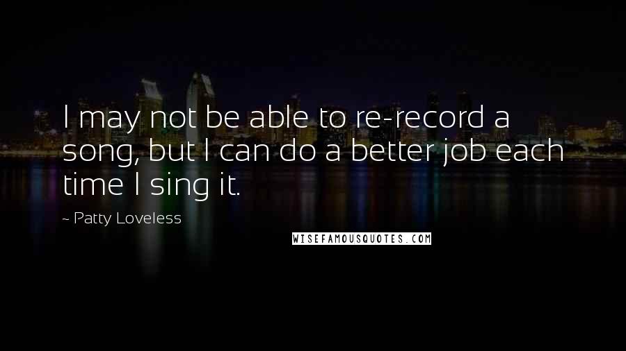 Patty Loveless Quotes: I may not be able to re-record a song, but I can do a better job each time I sing it.