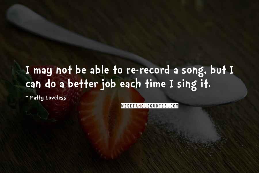 Patty Loveless Quotes: I may not be able to re-record a song, but I can do a better job each time I sing it.