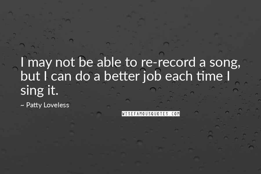 Patty Loveless Quotes: I may not be able to re-record a song, but I can do a better job each time I sing it.