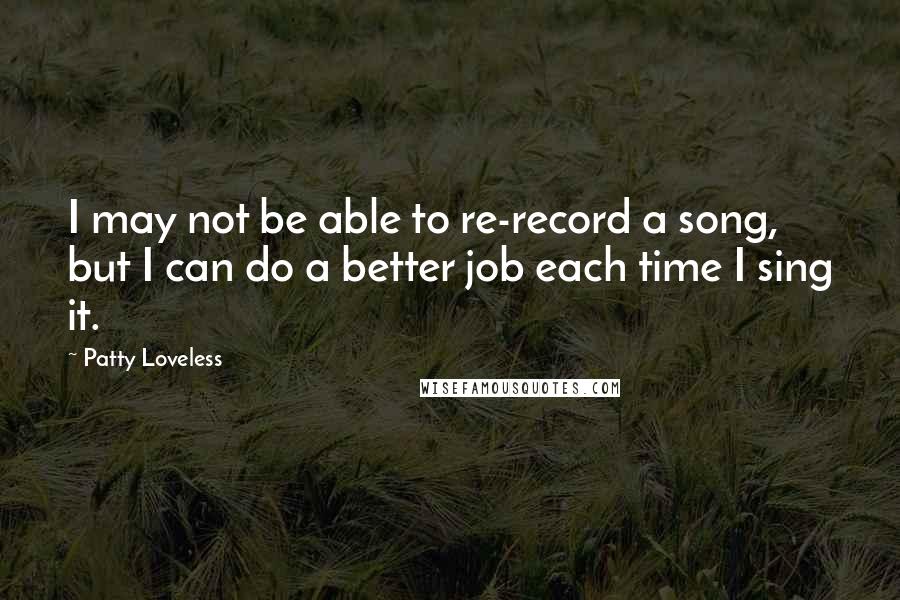 Patty Loveless Quotes: I may not be able to re-record a song, but I can do a better job each time I sing it.