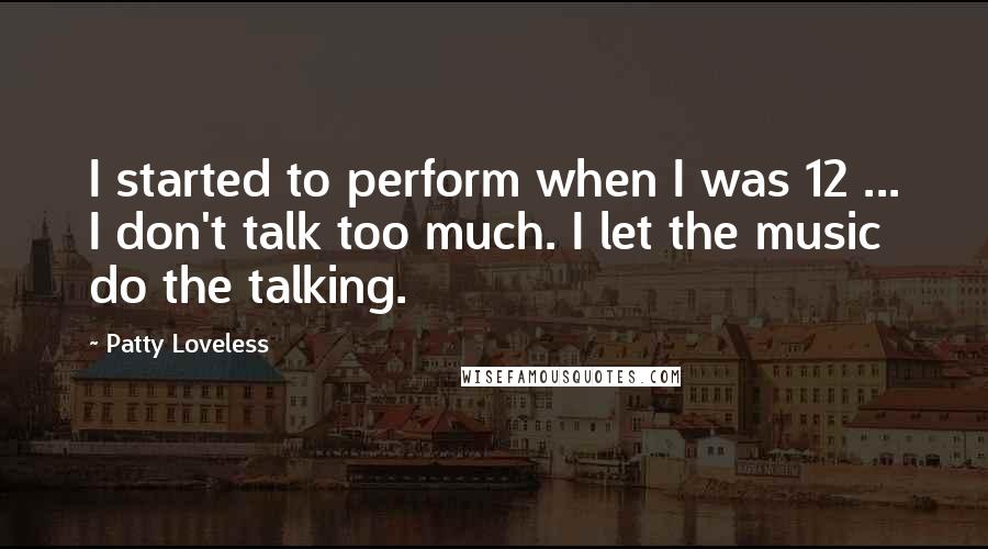 Patty Loveless Quotes: I started to perform when I was 12 ... I don't talk too much. I let the music do the talking.