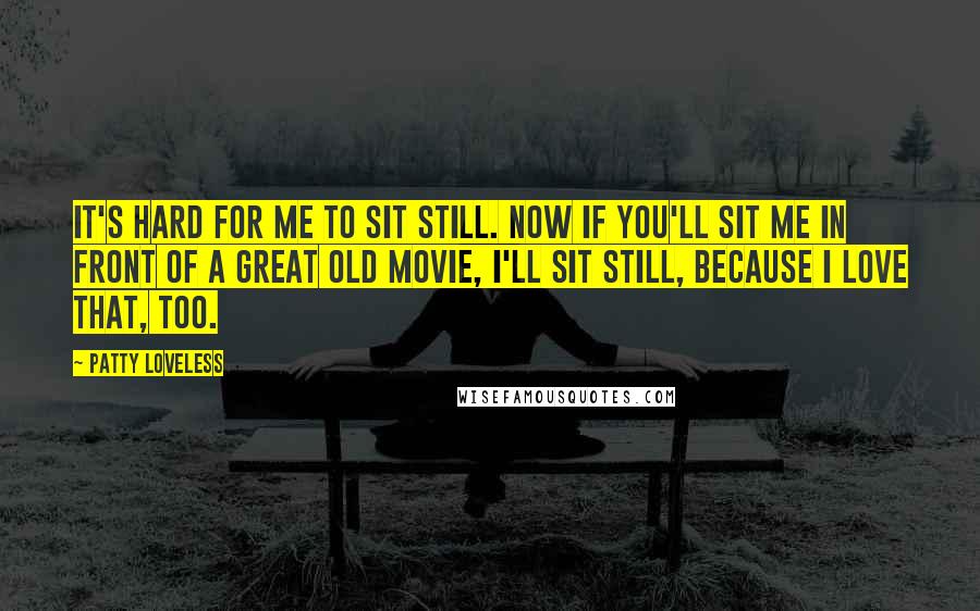 Patty Loveless Quotes: It's hard for me to sit still. Now if you'll sit me in front of a great old movie, I'll sit still, because I love that, too.